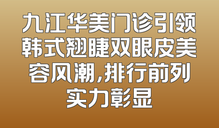 九江华美门诊引领韩式翘睫双眼皮美容风潮，排行前列实力彰显