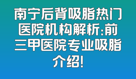 南宁后背吸脂热门医院机构解析：前三甲医院专业吸脂介绍！