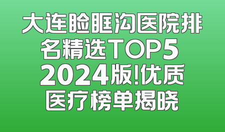 大连睑眶沟医院排名精选TOP5 2024版！优质医疗榜单揭晓
