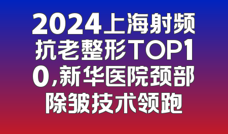 2024上海射频抗老整形TOP10，新华医院颈部除皱技术领跑