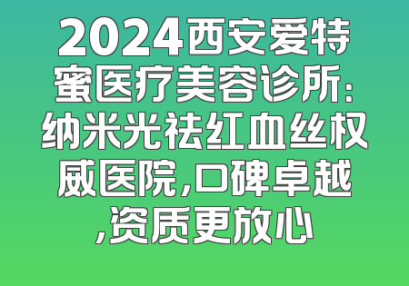 2024西安爱特蜜医疗美容诊所：纳米光祛红血丝权威医院，口碑卓越，资质更放心