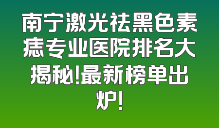 南宁激光祛黑色素痣专业医院排名大揭秘！最新榜单出炉！