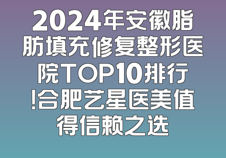 2024年安徽脂肪填充修复整形医院TOP10排行！合肥艺星医美值得信赖之选