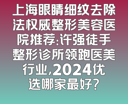 上海眼睛细纹去除法权威整形美容医院推荐：许强徒手整形诊所领跑医美行业，2024优选哪家最好？