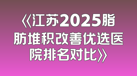 《江苏2025脂肪堆积改善优选医院排名对比》