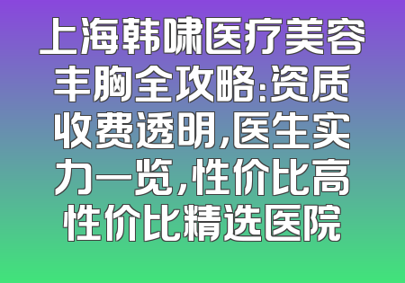 上海韩啸医疗美容丰胸全攻略：资质收费透明，医生实力一览，性价比高性价比精选医院