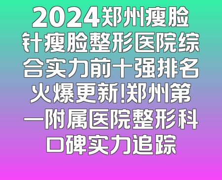 2024郑州瘦脸针瘦脸整形医院综合实力前十强排名火爆更新！郑州第一附属医院整形科口碑实力追踪