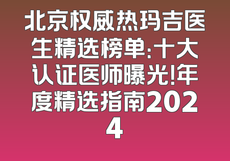 北京权威热玛吉医生精选榜单：十大认证医师曝光！年度精选指南2024