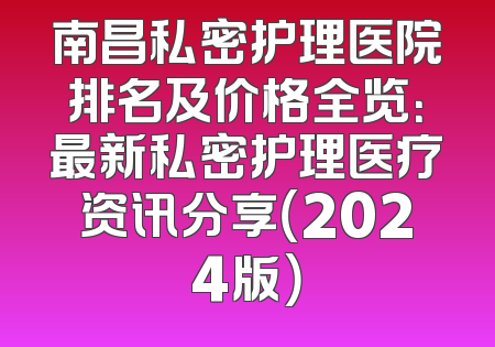 南昌私密护理医院排名及价格全览：最新私密护理医疗资讯分享（2024版）