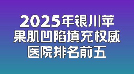 2025年银川苹果肌凹陷填充权威医院排名前五