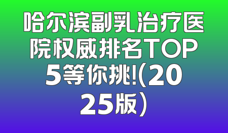 哈尔滨副乳治疗医院权威排名TOP5等你挑！(2025版)