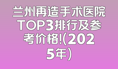 兰州再造手术医院TOP3排行及参考价格！(2025年)