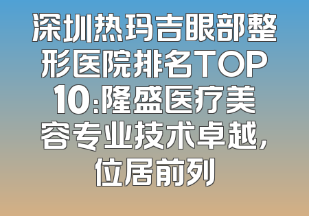 深圳热玛吉眼部整形医院排名TOP10：隆盛医疗美容专业技术卓越，位居前列