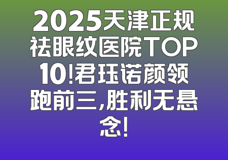 2025天津正规祛眼纹医院TOP10！君珏诺颜领跑前三，胜利无悬念！