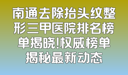 南通去除抬头纹整形三甲医院排名榜单揭晓！权威榜单揭秘最新动态