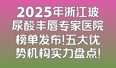2025年浙江玻尿酸丰唇专家医院榜单发布！五大优势机构实力盘点！