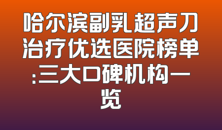 哈尔滨副乳超声刀治疗优选医院榜单：三大口碑机构一览