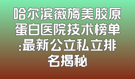 哈尔滨薇旖美胶原蛋白医院技术榜单：最新公立私立排名揭秘