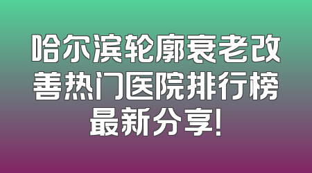 哈尔滨轮廓衰老改善热门医院排行榜最新分享！