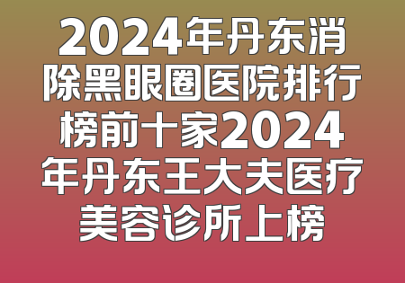 2024年丹东消除黑眼圈医院排行榜前十家2024年丹东王大夫医疗美容诊所上榜