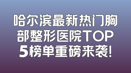 哈尔滨最新热门胸部整形医院TOP5榜单重磅来袭！
