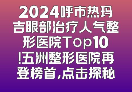 2024呼市热玛吉眼部治疗人气整形医院Top10！五洲整形医院再登榜首，点击探秘