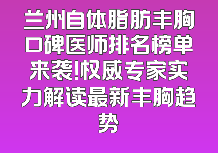 兰州自体脂肪丰胸口碑医师排名榜单来袭！权威专家实力解读最新丰胸趋势