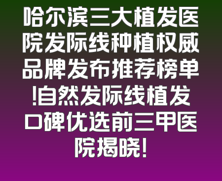 哈尔滨三大植发医院发际线种植权威品牌发布推荐榜单！自然发际线植发口碑优选前三甲医院揭晓！