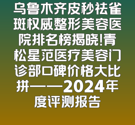 乌鲁木齐皮秒祛雀斑权威整形美容医院排名榜揭晓！青松星范医疗美容门诊部口碑价格大比拼——2024年度评测报告