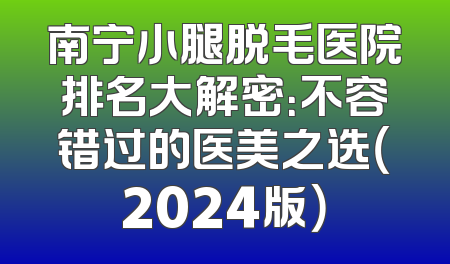 南宁小腿脱毛医院排名大解密：不容错过的医美之选（2024版）