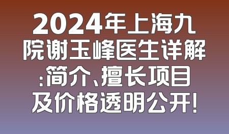 2024年上海九院谢玉峰医生详解：简介、擅长项目及价格透明公开！