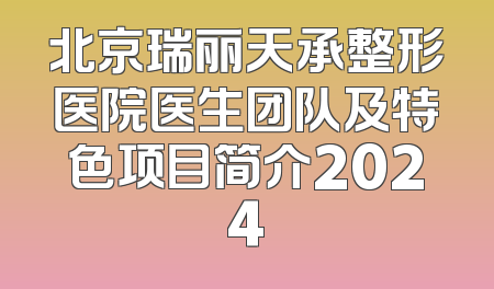 北京瑞丽天承整形医院医生团队及特色项目简介2024