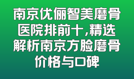 南京优俪智美磨骨医院排前十，精选解析南京方脸磨骨价格与口碑