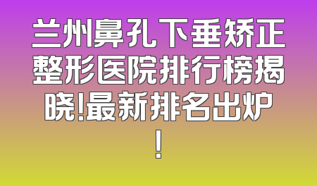 兰州鼻孔下垂矫正整形医院排行榜揭晓！最新排名出炉！