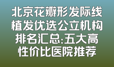 北京花瓣形发际线植发优选公立机构排名汇总：五大高性价比医院推荐
