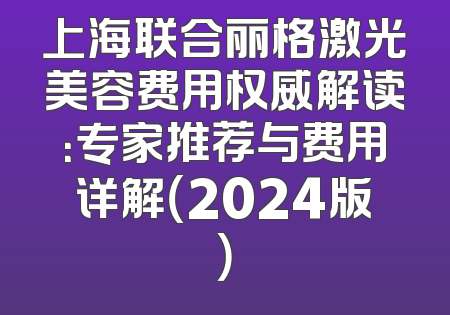 上海联合丽格激光美容费用权威解读：专家推荐与费用详解（2024版）
