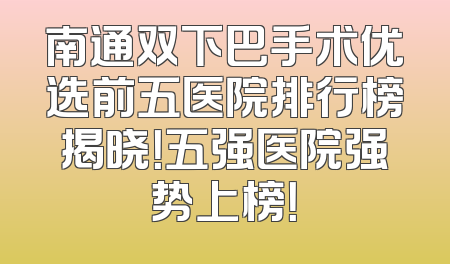 南通双下巴手术优选前五医院排行榜揭晓！五强医院强势上榜！