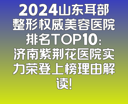 2024山东耳部整形权威美容医院排名TOP10：济南紫荆花医院实力荣登上榜理由解读！