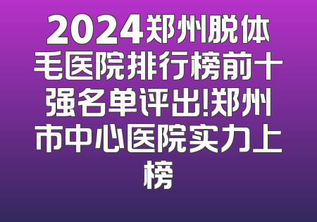 2024郑州脱体毛医院排行榜前十强名单评出！郑州市中心医院实力上榜