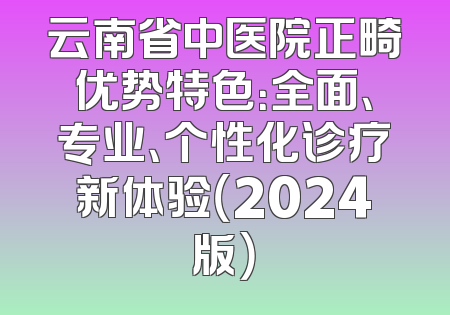 云南省中医院正畸优势特色：全面、专业、个性化诊疗新体验（2024版）
