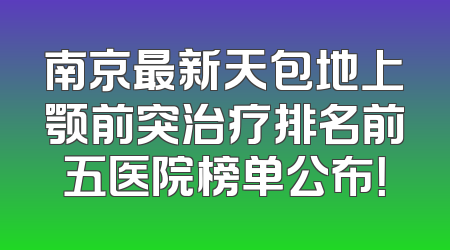 南京最新天包地上颚前突治疗排名前五医院榜单公布！