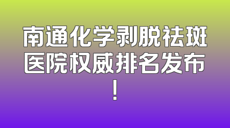 南通化学剥脱祛斑医院权威排名发布！