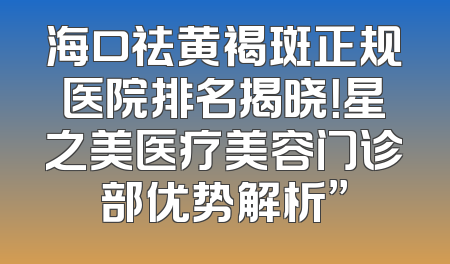 海口祛黄褐斑正规医院排名揭晓！星之美医疗美容门诊部优势解析”