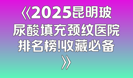《2025昆明玻尿酸填充颈纹医院排名榜！收藏必备》