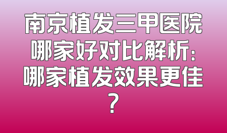 南京植发三甲医院哪家好对比解析：哪家植发效果更佳？