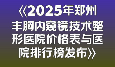 《2025年郑州丰胸内窥镜技术整形医院价格表与医院排行榜发布》