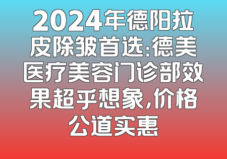 2024年德阳拉皮除皱首选：德美医疗美容门诊部效果超乎想象，价格公道实惠