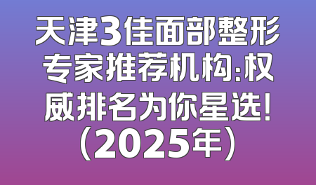 天津3佳面部整形专家推荐机构：权威排名为你星选！(2025年)