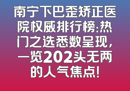 南宁下巴歪矫正医院权威排行榜：热门之选悉数呈现，一览202头无两的人气焦点！