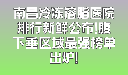 南昌冷冻溶脂医院排行新鲜公布！腹下垂区域最强榜单出炉！